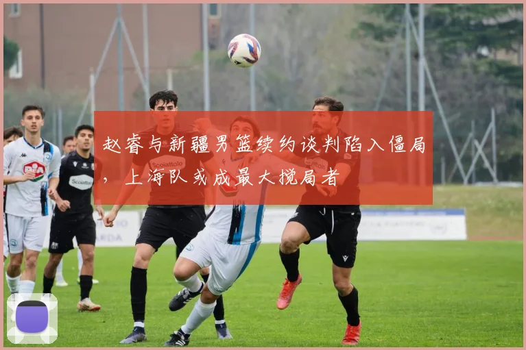 赵睿与新疆男篮续约谈判陷入僵局，上海队或成最大搅局者